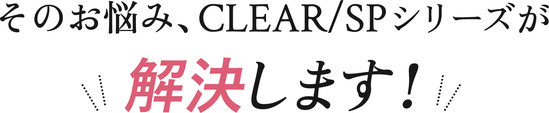 そのお悩み、CLEAR/SPシリーズが解決します！