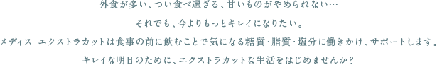 外食が多い、つい食べ過ぎる、甘いものがやめられない…
それでも、今よりもっとキレイになりたい。
メディス エクストラカットなら、朝昼晩いつでも食事の前に飲むだけで、
気になる糖質・脂質・塩分に働きかけ、無理なくダイエットの継続をサポートします。
キレイな明日のために、ストレスフリーのダイエット生活をはじめませんか？